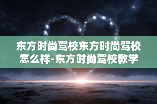 东方时尚驾校东方时尚驾校怎么样-东方时尚驾校教学服务及口碑全面解析 东方时尚驾校东方时尚驾校怎么样-东方时尚驾校教学服务及口碑全面解析