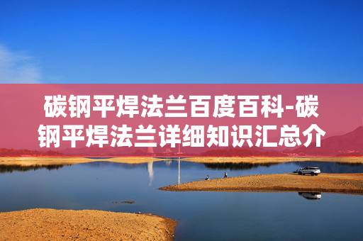 碳钢平焊法兰百度百科-碳钢平焊法兰详细知识汇总介绍
