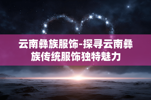 云南彝族服饰-探寻云南彝族传统服饰独特魅力 云南彝族服饰-探寻云南彝族传统服饰独特魅力