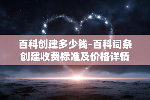 百科创建多少钱-百科词条创建收费标准及价格详情