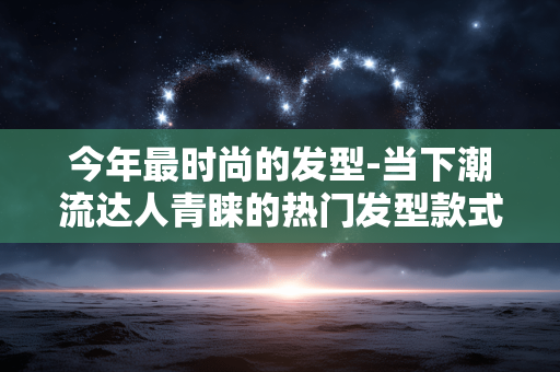 今年最时尚的发型-当下潮流达人青睐的热门发型款式 今年最时尚的发型-当下潮流达人青睐的热门发型款式