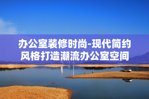 办公室装修时尚-现代简约风格打造潮流办公室空间 办公室装修时尚-现代简约风格打造潮流办公室空间