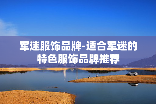 军迷服饰品牌-适合军迷的特色服饰品牌推荐 军迷服饰品牌-适合军迷的特色服饰品牌推荐
