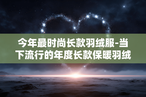今年最时尚长款羽绒服-当下流行的年度长款保暖羽绒服款式 今年最时尚长款羽绒服-当下流行的年度长款保暖羽绒服款式