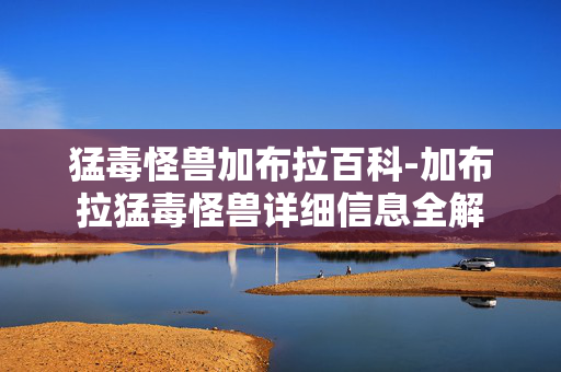 猛毒怪兽加布拉百科-加布拉猛毒怪兽详细信息全解