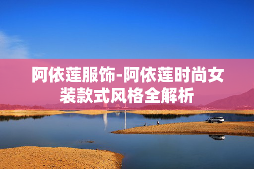 阿依莲服饰-阿依莲时尚女装款式风格全解析 阿依莲服饰-阿依莲时尚女装款式风格全解析