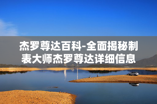 杰罗尊达百科-全面揭秘制表大师杰罗尊达详细信息