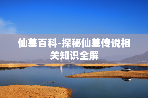仙墓百科-探秘仙墓传说相关知识全解