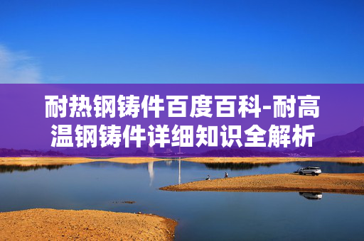 耐热钢铸件百度百科-耐高温钢铸件详细知识全解析