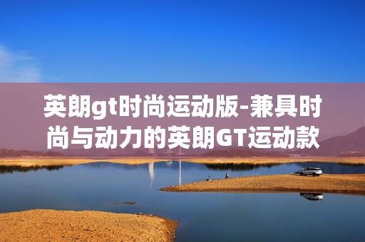 英朗gt时尚运动版-兼具时尚与动力的英朗GT运动款车型 英朗gt时尚运动版-兼具时尚与动力的英朗GT运动款车型