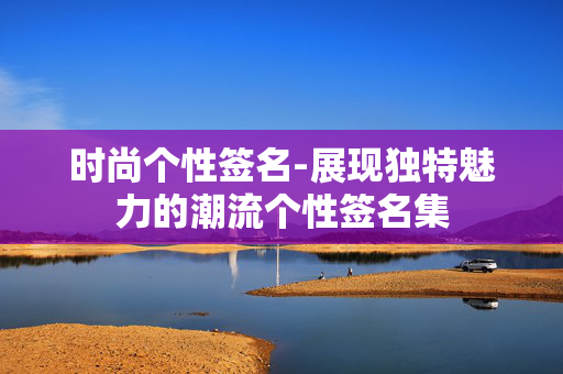 时尚个性签名-展现独特魅力的潮流个性签名集 时尚个性签名-展现独特魅力的潮流个性签名集