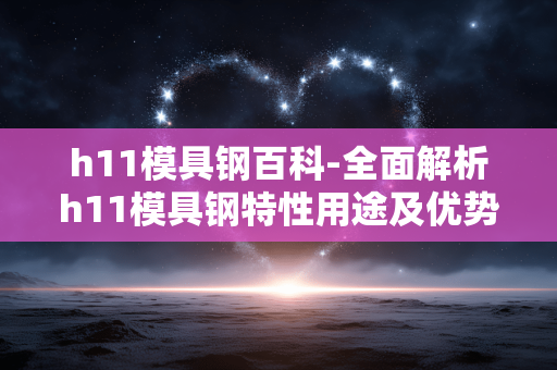 h11模具钢百科-全面解析h11模具钢特性用途及优势