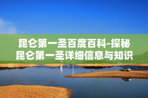 昆仑第一圣百度百科-探秘昆仑第一圣详细信息与知识