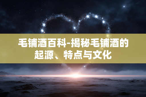毛铺酒百科-揭秘毛铺酒的起源、特点与文化