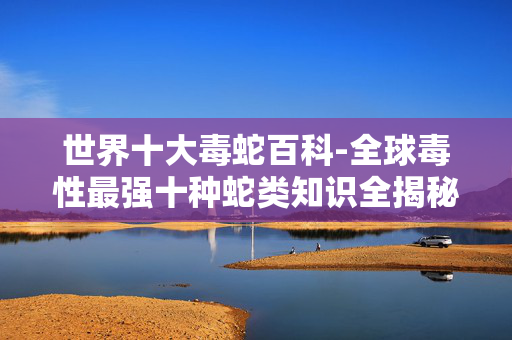 世界十大毒蛇百科-全球毒性最强十种蛇类知识全揭秘