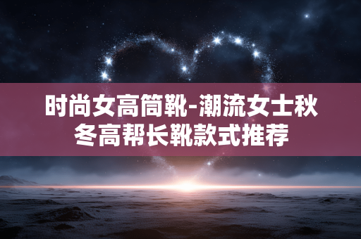 时尚女高筒靴-潮流女士秋冬高帮长靴款式推荐