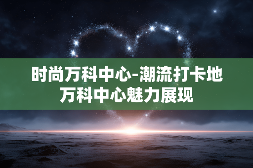 时尚万科中心-潮流打卡地万科中心魅力展现 时尚万科中心-潮流打卡地万科中心魅力展现