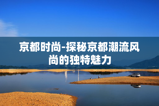 京都时尚-探秘京都潮流风尚的独特魅力 京都时尚-探秘京都潮流风尚的独特魅力