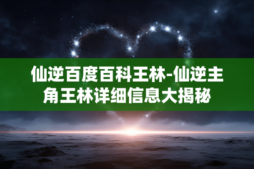 仙逆百度百科王林-仙逆主角王林详细信息大揭秘