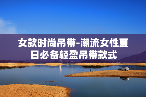 女款时尚吊带-潮流女性夏日必备轻盈吊带款式 女款时尚吊带-潮流女性夏日必备轻盈吊带款式