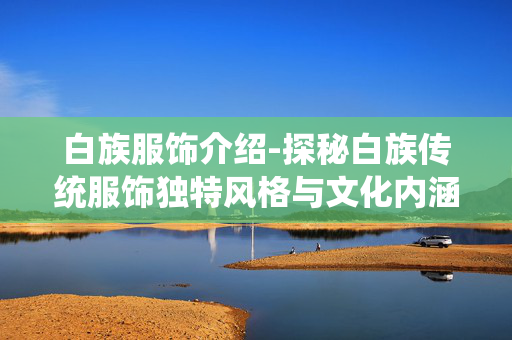 白族服饰介绍-探秘白族传统服饰独特风格与文化内涵 白族服饰介绍-探秘白族传统服饰独特风格与文化内涵