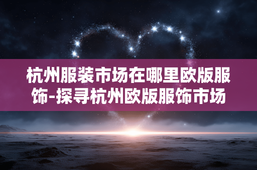 杭州服装市场在哪里欧版服饰-探寻杭州欧版服饰市场具体位置 杭州服装市场在哪里欧版服饰-探寻杭州欧版服饰市场具体位置