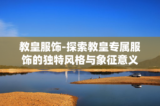 教皇服饰-探索教皇专属服饰的独特风格与象征意义