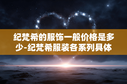 纪梵希的服饰一般价格是多少-纪梵希服装各系列具体售价揭秘
