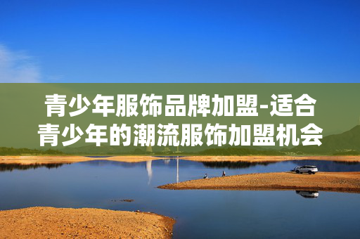 青少年服饰品牌加盟-适合青少年的潮流服饰加盟机会 青少年服饰品牌加盟-适合青少年的潮流服饰加盟机会