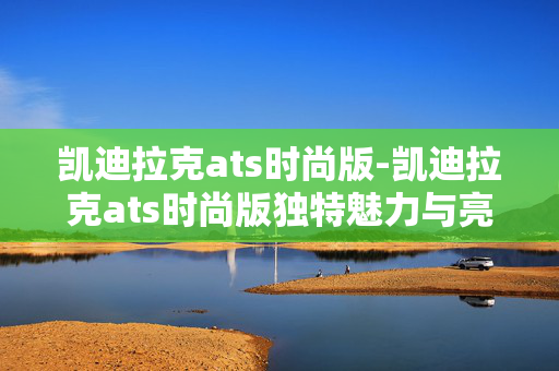 凯迪拉克ats时尚版-凯迪拉克ats时尚版独特魅力与亮点剖析 凯迪拉克ats时尚版-凯迪拉克ats时尚版独特魅力与亮点剖析