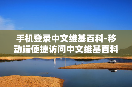 手机登录中文维基百科-移动端便捷访问中文维基百科平台