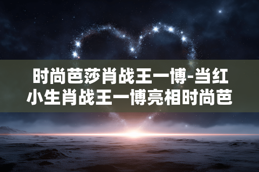时尚芭莎肖战王一博-当红小生肖战王一博亮相时尚芭莎盛典 时尚芭莎肖战王一博-当红小生肖战王一博亮相时尚芭莎盛典
