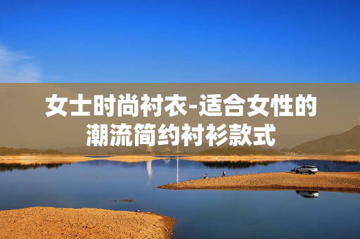 女士时尚衬衣-适合女性的潮流简约衬衫款式 女士时尚衬衣-适合女性的潮流简约衬衫款式