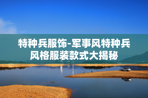 特种兵服饰-军事风特种兵风格服装款式大揭秘 特种兵服饰-军事风特种兵风格服装款式大揭秘