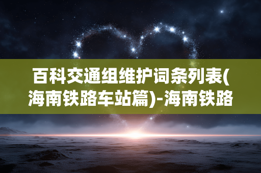 百科交通组维护词条列表(海南铁路车站篇)-海南铁路车站百科词条交通组维护详情