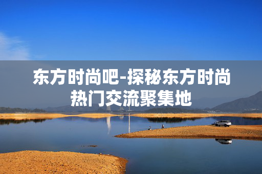 东方时尚吧-探秘东方时尚热门交流聚集地 东方时尚吧-探秘东方时尚热门交流聚集地
