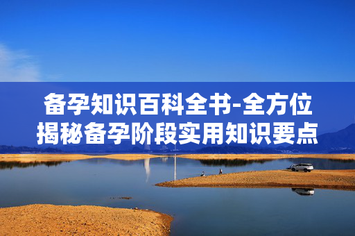 备孕知识百科全书-全方位揭秘备孕阶段实用知识要点