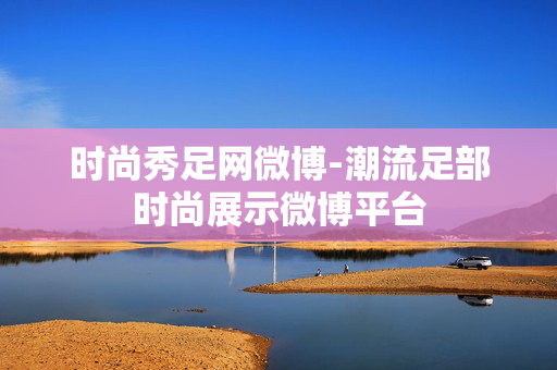 时尚秀足网微博-潮流足部时尚展示微博平台 时尚秀足网微博-潮流足部时尚展示微博平台