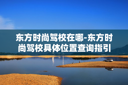 东方时尚驾校在哪-东方时尚驾校具体位置查询指引 东方时尚驾校在哪-东方时尚驾校具体位置查询指引