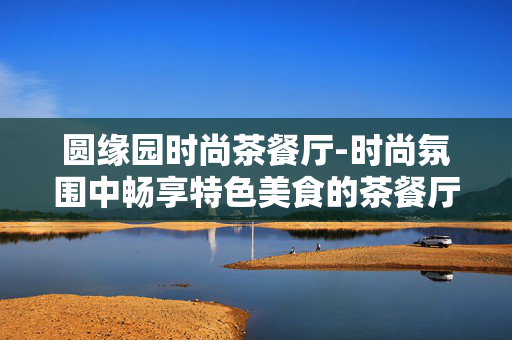 圆缘园时尚茶餐厅-时尚氛围中畅享特色美食的茶餐厅 圆缘园时尚茶餐厅-时尚氛围中畅享特色美食的茶餐厅