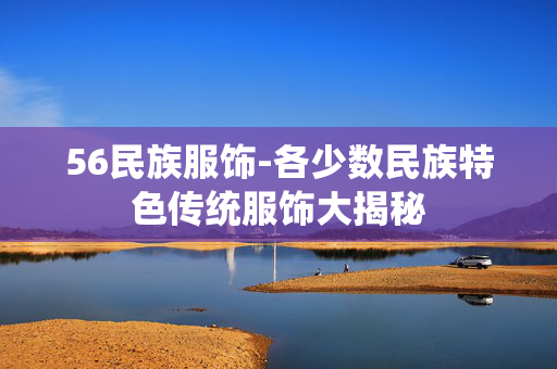 56民族服饰-各少数民族特色传统服饰大揭秘 56民族服饰-各少数民族特色传统服饰大揭秘