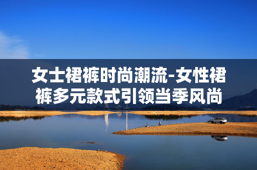 女士裙裤时尚潮流-女性裙裤多元款式引领当季风尚 女士裙裤时尚潮流-女性裙裤多元款式引领当季风尚