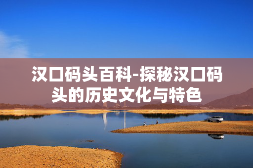 汉口码头百科-探秘汉口码头的历史文化与特色