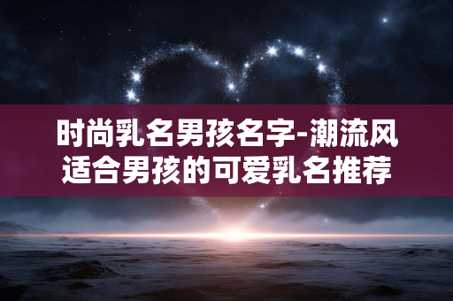 时尚乳名男孩名字-潮流风适合男孩的可爱乳名推荐 时尚乳名男孩名字-潮流风适合男孩的可爱乳名推荐