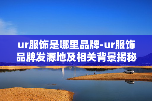 ur服饰是哪里品牌-ur服饰品牌发源地及相关背景揭秘 ur服饰是哪里品牌-ur服饰品牌发源地及相关背景揭秘