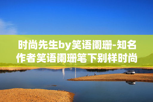 时尚先生by笑语阑珊-知名作者笑语阑珊笔下别样时尚绅士故事 时尚先生by笑语阑珊-知名作者笑语阑珊笔下别样时尚绅士故事