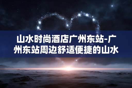 山水时尚酒店广州东站-广州东站周边舒适便捷的山水风格酒店