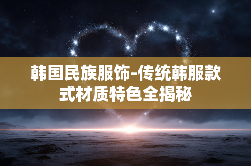 韩国民族服饰-传统韩服款式材质特色全揭秘 韩国民族服饰-传统韩服款式材质特色全揭秘