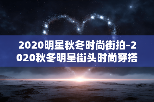 2020明星秋冬时尚街拍-2020秋冬明星街头时尚穿搭大赏 2020明星秋冬时尚街拍-2020秋冬明星街头时尚穿搭大赏