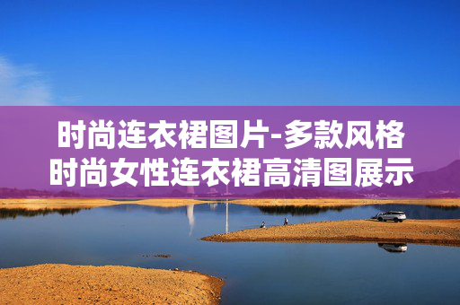 时尚连衣裙图片-多款风格时尚女性连衣裙高清图展示 时尚连衣裙图片-多款风格时尚女性连衣裙高清图展示